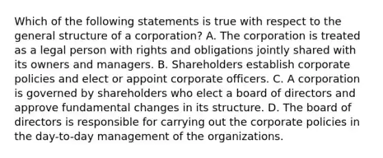 Which of the following statements is true with respect to the general structure of a corporation? A. The corporation is treated as a legal person with rights and obligations jointly shared with its owners and managers. B. Shareholders establish corporate policies and elect or appoint corporate officers. C. A corporation is governed by shareholders who elect a board of directors and approve fundamental changes in its structure. D. The board of directors is responsible for carrying out the corporate policies in the day-to-day management of the organizations.