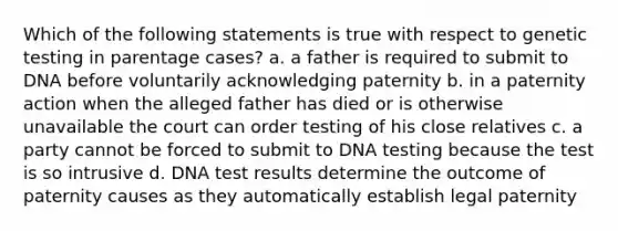 Which of the following statements is true with respect to genetic testing in parentage cases? a. a father is required to submit to DNA before voluntarily acknowledging paternity b. in a paternity action when the alleged father has died or is otherwise unavailable the court can order testing of his close relatives c. a party cannot be forced to submit to DNA testing because the test is so intrusive d. DNA test results determine the outcome of paternity causes as they automatically establish legal paternity