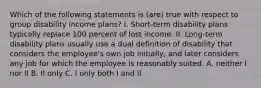 Which of the following statements is (are) true with respect to group disability income plans? I. Short-term disability plans typically replace 100 percent of lost income. II. Long-term disability plans usually use a dual definition of disability that considers the employee's own job initially, and later considers any job for which the employee is reasonably suited. A. neither I nor II B. II only C. I only both I and II