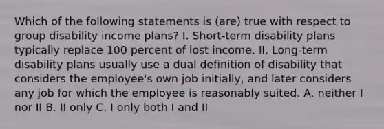 Which of the following statements is (are) true with respect to group disability income plans? I. Short-term disability plans typically replace 100 percent of lost income. II. Long-term disability plans usually use a dual definition of disability that considers the employee's own job initially, and later considers any job for which the employee is reasonably suited. A. neither I nor II B. II only C. I only both I and II