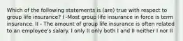 Which of the following statements is (are) true with respect to group life insurance? I -Most group life insurance in force is term insurance. II - The amount of group life insurance is often related to an employee's salary. I only II only both I and II neither I nor II