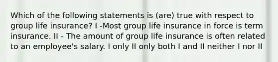 Which of the following statements is (are) true with respect to group life insurance? I -Most group life insurance in force is term insurance. II - The amount of group life insurance is often related to an employee's salary. I only II only both I and II neither I nor II