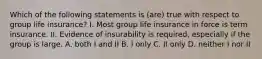 Which of the following statements is (are) true with respect to group life insurance? I. Most group life insurance in force is term insurance. II. Evidence of insurability is required, especially if the group is large. A. both I and II B. I only C. II only D. neither I nor II