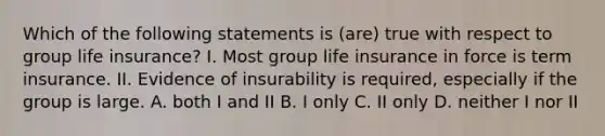 Which of the following statements is (are) true with respect to group life insurance? I. Most group life insurance in force is term insurance. II. Evidence of insurability is required, especially if the group is large. A. both I and II B. I only C. II only D. neither I nor II