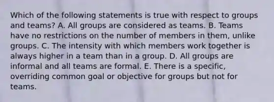 Which of the following statements is true with respect to groups and teams? A. All groups are considered as teams. B. Teams have no restrictions on the number of members in them, unlike groups. C. The intensity with which members work together is always higher in a team than in a group. D. All groups are informal and all teams are formal. E. There is a specific, overriding common goal or objective for groups but not for teams.