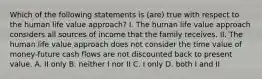 Which of the following statements is (are) true with respect to the human life value approach? I. The human life value approach considers all sources of income that the family receives. II. The human life value approach does not consider the time value of money-future cash flows are not discounted back to present value. A. II only B. neither I nor II C. I only D. both I and II