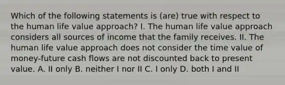 Which of the following statements is (are) true with respect to the human life value approach? I. The human life value approach considers all sources of income that the family receives. II. The human life value approach does not consider the time value of money-future cash flows are not discounted back to present value. A. II only B. neither I nor II C. I only D. both I and II