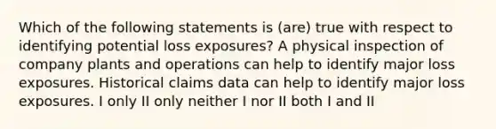 Which of the following statements is (are) true with respect to identifying potential loss exposures? A physical inspection of company plants and operations can help to identify major loss exposures. Historical claims data can help to identify major loss exposures. I only II only neither I nor II both I and II