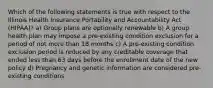 Which of the following statements is true with respect to the Illinois Health Insurance Portability and Accountability Act (HIPAA)? a) Group plans are optionally renewable b) A group health plan may impose a pre-existing condition exclusion for a period of not more than 18 months c) A pre-existing condition exclusion period is reduced by any creditable coverage that ended less than 63 days before the enrollment date of the new policy d) Pregnancy and genetic information are considered pre-existing conditions