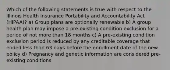 Which of the following statements is true with respect to the Illinois Health Insurance Portability and Accountability Act (HIPAA)? a) Group plans are optionally renewable b) A group health plan may impose a pre-existing condition exclusion for a period of not more than 18 months c) A pre-existing condition exclusion period is reduced by any creditable coverage that ended less than 63 days before the enrollment date of the new policy d) Pregnancy and genetic information are considered pre-existing conditions