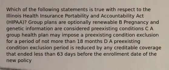 Which of the following statements is true with respect to the Illinois Health Insurance Portability and Accountability Act (HIPAA)? Group plans are optionally renewable B Pregnancy and genetic information are considered preexisting conditions C A group health plan may impose a preexisting condition exclusion for a period of not more than 18 months D A preexisting condition exclusion period is reduced by any creditable coverage that ended less than 63 days before the enrollment date of the new policy