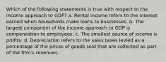 Which of the following statements is true with respect to the income approach to GDP? a. Rental income refers to the interest earned when households make loans to businesses. b. The largest component of the income approach to GDP is compensation to employees. c. The smallest source of income is profits. d. Depreciation refers to the sales taxes levied as a percentage of the prices of goods sold that are collected as part of the firm's revenues.