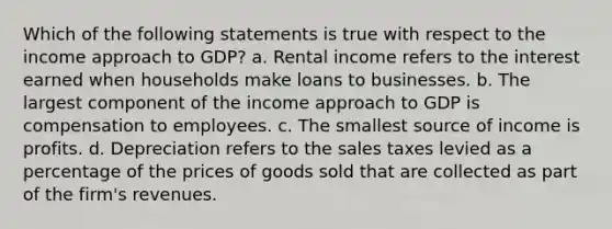 Which of the following statements is true with respect to the income approach to GDP? a. Rental income refers to the interest earned when households make loans to businesses. b. The largest component of the income approach to GDP is compensation to employees. c. The smallest source of income is profits. d. Depreciation refers to the sales taxes levied as a percentage of the prices of goods sold that are collected as part of the firm's revenues.