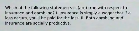 Which of the following statements is (are) true with respect to insurance and gambling? I. Insurance is simply a wager that if a loss occurs, you'll be paid for the loss. II. Both gambling and insurance are socially productive.