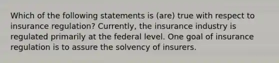 Which of the following statements is (are) true with respect to insurance regulation? Currently, the insurance industry is regulated primarily at the federal level. One goal of insurance regulation is to assure the solvency of insurers.