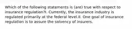 Which of the following statements is (are) true with respect to insurance regulation?I. Currently, the insurance industry is regulated primarily at the federal level.II. One goal of insurance regulation is to assure the solvency of insurers.