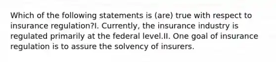 Which of the following statements is (are) true with respect to insurance regulation?I. Currently, the insurance industry is regulated primarily at the federal level.II. One goal of insurance regulation is to assure the solvency of insurers.