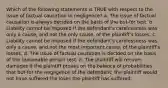 Which of the following statements is TRUE with respect to the issue of factual causation in negligence? a. The issue of factual causation is always decided on the basis of the but-for test. b. Liability cannot be imposed if the defendant's carelessness was only a cause, and not the only cause, of the plaintiff's losses. c. Liability cannot be imposed if the defendant's carelessness was only a cause, and not the most important cause, of the plaintiff's losses. d. The issue of factual causation is decided on the basis of the reasonable person test. e. The plaintiff will recover damages if the plaintiff proves on the balance of probabilities that but-for the negligence of the defendant, the plaintiff would not have suffered the loses the plaintiff has suffered.