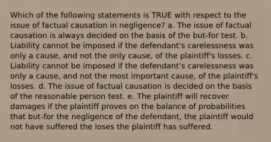 Which of the following statements is TRUE with respect to the issue of factual causation in negligence? a. The issue of factual causation is always decided on the basis of the but-for test. b. Liability cannot be imposed if the defendant's carelessness was only a cause, and not the only cause, of the plaintiff's losses. c. Liability cannot be imposed if the defendant's carelessness was only a cause, and not the most important cause, of the plaintiff's losses. d. The issue of factual causation is decided on the basis of the reasonable person test. e. The plaintiff will recover damages if the plaintiff proves on the balance of probabilities that but-for the negligence of the defendant, the plaintiff would not have suffered the loses the plaintiff has suffered.