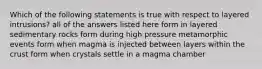 Which of the following statements is true with respect to layered intrusions? all of the answers listed here form in layered sedimentary rocks form during high pressure metamorphic events form when magma is injected between layers within the crust form when crystals settle in a magma chamber