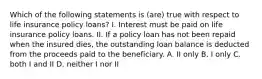 Which of the following statements is (are) true with respect to life insurance policy loans? I. Interest must be paid on life insurance policy loans. II. If a policy loan has not been repaid when the insured dies, the outstanding loan balance is deducted from the proceeds paid to the beneficiary. A. II only B. I only C. both I and II D. neither I nor II