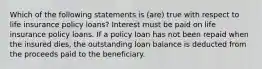 Which of the following statements is (are) true with respect to life insurance policy loans? Interest must be paid on life insurance policy loans. If a policy loan has not been repaid when the insured dies, the outstanding loan balance is deducted from the proceeds paid to the beneficiary.