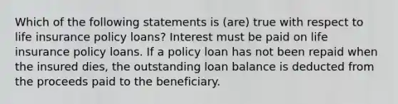 Which of the following statements is (are) true with respect to life insurance policy loans? Interest must be paid on life insurance policy loans. If a policy loan has not been repaid when the insured dies, the outstanding loan balance is deducted from the proceeds paid to the beneficiary.