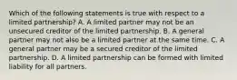 Which of the following statements is true with respect to a limited partnership? A. A limited partner may not be an unsecured creditor of the limited partnership. B. A general partner may not also be a limited partner at the same time. C. A general partner may be a secured creditor of the limited partnership. D. A limited partnership can be formed with limited liability for all partners.