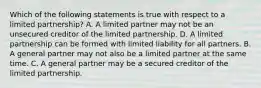 Which of the following statements is true with respect to a limited partnership? A. A limited partner may not be an unsecured creditor of the limited partnership. D. A limited partnership can be formed with limited liability for all partners. B. A general partner may not also be a limited partner at the same time. C. A general partner may be a secured creditor of the limited partnership.