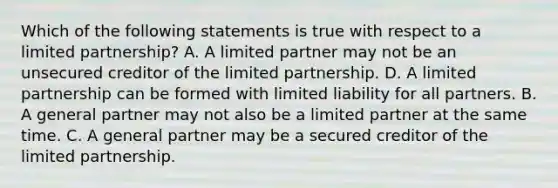 Which of the following statements is true with respect to a limited partnership? A. A limited partner may not be an unsecured creditor of the limited partnership. D. A limited partnership can be formed with limited liability for all partners. B. A general partner may not also be a limited partner at the same time. C. A general partner may be a secured creditor of the limited partnership.