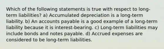 Which of the following statements is true with respect to long-term liabilities? a) Accumulated depreciation is a long-term liability. b) An <a href='https://www.questionai.com/knowledge/kWc3IVgYEK-accounts-payable' class='anchor-knowledge'>accounts payable</a> is a good example of a long-term liability because it is interest-bearing. c) Long-term liabilities may include bonds and <a href='https://www.questionai.com/knowledge/kFEYigYd5S-notes-payable' class='anchor-knowledge'>notes payable</a>. d) <a href='https://www.questionai.com/knowledge/k9VEJdeAZk-accrued-expenses' class='anchor-knowledge'>accrued expenses</a> are considered to be long-term liabilities.