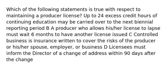 Which of the following statements is true with respect to maintaining a producer license? Up to 24 excess credit hours of continuing education may be carried over to the next biennial reporting period B A producer who allows his/her license to lapse must wait 6 months to have another license issued C Controlled business is insurance written to cover the risks of the producer or his/her spouse, employer, or business D Licensees must inform the Director of a change of address within 90 days after the change