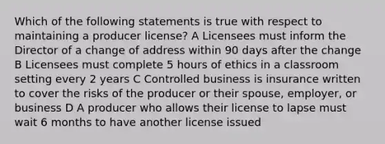 Which of the following statements is true with respect to maintaining a producer license? A Licensees must inform the Director of a change of address within 90 days after the change B Licensees must complete 5 hours of ethics in a classroom setting every 2 years C Controlled business is insurance written to cover the risks of the producer or their spouse, employer, or business D A producer who allows their license to lapse must wait 6 months to have another license issued