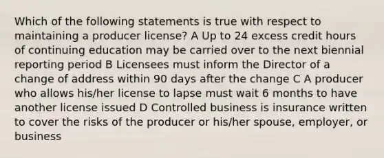 Which of the following statements is true with respect to maintaining a producer license? A Up to 24 excess credit hours of continuing education may be carried over to the next biennial reporting period B Licensees must inform the Director of a change of address within 90 days after the change C A producer who allows his/her license to lapse must wait 6 months to have another license issued D Controlled business is insurance written to cover the risks of the producer or his/her spouse, employer, or business