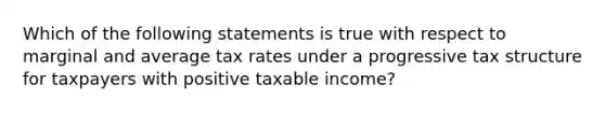 Which of the following statements is true with respect to marginal and average tax rates under a progressive tax structure for taxpayers with positive taxable income?