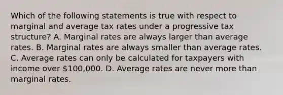 Which of the following statements is true with respect to marginal and average tax rates under a progressive tax structure? A. Marginal rates are always larger than average rates. B. Marginal rates are always smaller than average rates. C. Average rates can only be calculated for taxpayers with income over 100,000. D. Average rates are never more than marginal rates.