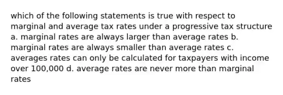 which of the following statements is true with respect to marginal and average tax rates under a progressive tax structure a. marginal rates are always larger than average rates b. marginal rates are always smaller than average rates c. averages rates can only be calculated for taxpayers with income over 100,000 d. average rates are never <a href='https://www.questionai.com/knowledge/keWHlEPx42-more-than' class='anchor-knowledge'>more than</a> marginal rates