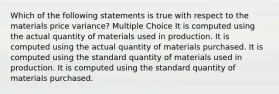 Which of the following statements is true with respect to the materials price variance? Multiple Choice It is computed using the actual quantity of materials used in production. It is computed using the actual quantity of materials purchased. It is computed using the standard quantity of materials used in production. It is computed using the standard quantity of materials purchased.