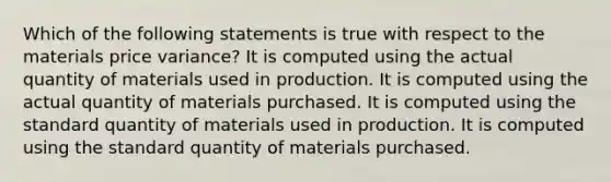 Which of the following statements is true with respect to the materials price variance? It is computed using the actual quantity of materials used in production. It is computed using the actual quantity of materials purchased. It is computed using the standard quantity of materials used in production. It is computed using the standard quantity of materials purchased.