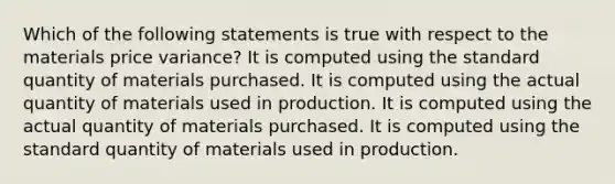 Which of the following statements is true with respect to the materials price variance? It is computed using the standard quantity of materials purchased. It is computed using the actual quantity of materials used in production. It is computed using the actual quantity of materials purchased. It is computed using the standard quantity of materials used in production.