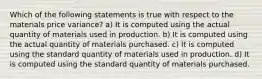 Which of the following statements is true with respect to the materials price variance? a) It is computed using the actual quantity of materials used in production. b) It is computed using the actual quantity of materials purchased. c) It is computed using the standard quantity of materials used in production. d) It is computed using the standard quantity of materials purchased.