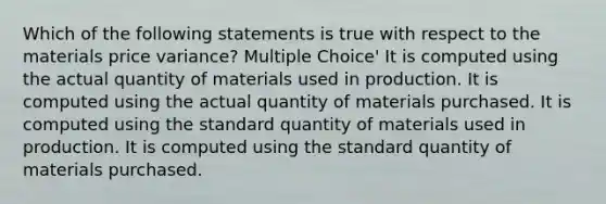 Which of the following statements is true with respect to the materials price variance? Multiple Choice' It is computed using the actual quantity of materials used in production. It is computed using the actual quantity of materials purchased. It is computed using the standard quantity of materials used in production. It is computed using the standard quantity of materials purchased.