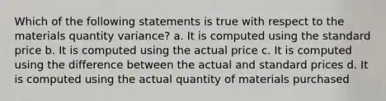 Which of the following statements is true with respect to the materials quantity variance? a. It is computed using the standard price b. It is computed using the actual price c. It is computed using the difference between the actual and standard prices d. It is computed using the actual quantity of materials purchased