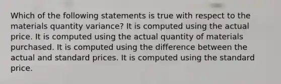 Which of the following statements is true with respect to the materials quantity variance? It is computed using the actual price. It is computed using the actual quantity of materials purchased. It is computed using the difference between the actual and standard prices. It is computed using the standard price.