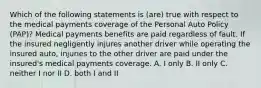 Which of the following statements is (are) true with respect to the medical payments coverage of the Personal Auto Policy (PAP)? Medical payments benefits are paid regardless of fault. If the insured negligently injures another driver while operating the insured auto, injuries to the other driver are paid under the insured's medical payments coverage. A. I only B. II only C. neither I nor II D. both I and II