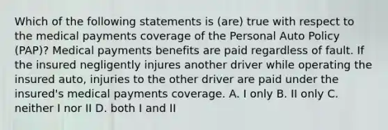 Which of the following statements is (are) true with respect to the medical payments coverage of the Personal Auto Policy (PAP)? Medical payments benefits are paid regardless of fault. If the insured negligently injures another driver while operating the insured auto, injuries to the other driver are paid under the insured's medical payments coverage. A. I only B. II only C. neither I nor II D. both I and II