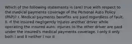 Which of the following statements is (are) true with respect to the medical payments coverage of the Personal Auto Policy (PAP)? I. Medical payments benefits are paid regardless of fault. II. If the insured negligently injures another driver while operating the insured auto, injuries to the other driver are paid under the insured's medical payments coverage. I only II only both I and II neither I nor II