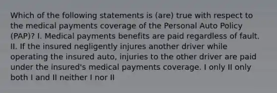 Which of the following statements is (are) true with respect to the medical payments coverage of the Personal Auto Policy (PAP)? I. Medical payments benefits are paid regardless of fault. II. If the insured negligently injures another driver while operating the insured auto, injuries to the other driver are paid under the insured's medical payments coverage. I only II only both I and II neither I nor II