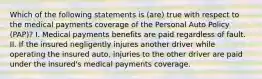 Which of the following statements is (are) true with respect to the medical payments coverage of the Personal Auto Policy (PAP)? I. Medical payments benefits are paid regardless of fault. II. If the insured negligently injures another driver while operating the insured auto, injuries to the other driver are paid under the insured's medical payments coverage.