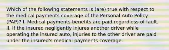 Which of the following statements is (are) true with respect to the medical payments coverage of the Personal Auto Policy (PAP)? I. Medical payments benefits are paid regardless of fault. II. If the insured negligently injures another driver while operating the insured auto, injuries to the other driver are paid under the insured's medical payments coverage.